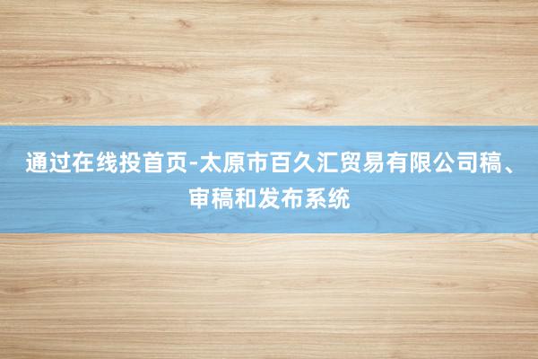 通过在线投首页-太原市百久汇贸易有限公司稿、审稿和发布系统