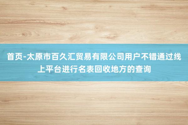 首页-太原市百久汇贸易有限公司用户不错通过线上平台进行名表回收地方的查询